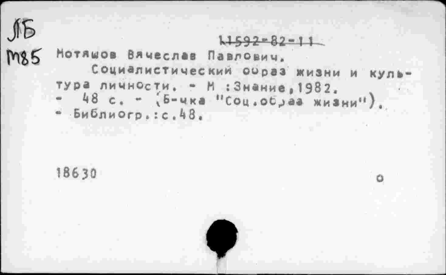 ﻿ль
к4-5^2--42-Х4__
Мотяшов Вячеслав Павлович.
Социалистическим оораэ жизни и культура личности. - М :Знание,1982.
А8 с. - чБ-чка "Соц.образ жизни").
“ Библиогр.: с . 4 8,
18630
о